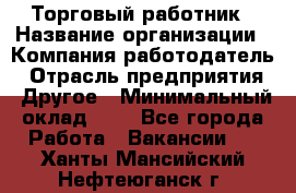 Торговый работник › Название организации ­ Компания-работодатель › Отрасль предприятия ­ Другое › Минимальный оклад ­ 1 - Все города Работа » Вакансии   . Ханты-Мансийский,Нефтеюганск г.